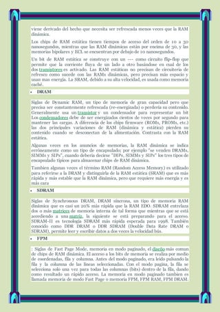 viene derivado del hecho que necesita ser refrescada menos veces que la RAM
dinámica.
Los chips de RAM estática tienen tiempos de acceso del orden de 10 a 30
nanosegundos, mientras que las RAM dinámicas están por encima de 30, y las
memorias bipolares y ECL se encuentran por debajo de 10 nanosegundos.
Un bit de RAM estática se construye con un --- como circuito flip-flop que
permite que la corriente fluya de un lado a otro basándose en cual de los
dos transistores es activado. Las RAM estáticas no precisan de circuiteria de
refresco como sucede con las RAMs dinámicas, pero precisan más espacio y
usan mas energía. La SRAM, debido a su alta velocidad, es usada como memoria
caché.
 DRAM
Siglas de Dynamic RAM, un tipo de memoria de gran capacidad pero que
precisa ser constantemente refrescada (re-energizada) o perdería su contenido.
Generalmente usa un transistor y un condensador para representar un bit
Los condensadores debe de ser energizados cientos de veces por segundo para
mantener las cargas. A diferencia de los chips firmware (ROMs, PROMs, etc.)
las dos principales variaciones de RAM (dinámica y estática) pierden su
contenido cuando se desconectan de la alimentación. Contrasta con la RAM
estática.
Algunas veces en los anuncios de memorias, la RAM dinámica se indica
erróneamente como un tipo de encapsulado; por ejemplo "se venden DRAMs,
SIMMs y SIPs", cuando deberia decirse "DIPs, SIMMs y SIPs" los tres tipos de
encapsulado típicos para almacenar chips de RAM dinámica.
Tambien algunas veces el término RAM (Random Access Memory) es utilizado
para referirse a la DRAM y distinguirla de la RAM estática (SRAM) que es más
rápida y más estable que la RAM dinámica, pero que requiere más energía y es
más cara
 SDRAM
Siglas de Synchronous DRAM, DRAM síncrona, un tipo de memoria RAM
dinámica que es casi un 20% más rápida que la RAM EDO. SDRAM entrelaza
dos o más matrices de memoria interna de tal forma que mientras que se está
accediendo a una matriz, la siguiente se está preparando para el acceso.
SDRAM-II es tecnología SDRAM más rápida esperada para 1998. También
conocido como DDR DRAM o DDR SDRAM (Double Data Rate DRAM o
SDRAM), permite leer y escribir datos a dos veces la velocidad bús.
 FPM
: Siglas de Fast Page Mode, memoria en modo paginado, el diseño más comun
de chips de RAM dinámica. El acceso a los bits de memoria se realiza por medio
de coordenadas, fila y columna. Antes del modo paginado, era leido pulsando la
fila y la columna de las líneas seleccionadas. Con el modo pagina, la fila se
selecciona solo una vez para todas las columnas (bits) dentro de la fila, dando
como resultado un rápido acceso. La memoria en modo paginado tambien es
llamada memoria de modo Fast Page o memoria FPM, FPM RAM, FPM DRAM.
 