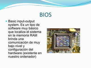 BIOS
 Basic input-output

system. Es un tipo de
software muy básico
que localiza el sistema
en la memoria RAM
brinda una
comunicación de muy
bajo nivel y
configuración del
hardware (existente en
nuestro ordenador)

 