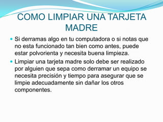 COMO LIMPIAR UNA TARJETA
MADRE
 Si derramas algo en tu computadora o si notas que

no esta funcionado tan bien como antes, puede
estar polvorienta y necesita buena limpieza.
 Limpiar una tarjeta madre solo debe ser realizado
por alguien que sepa como derramar un equipo se
necesita precisión y tiempo para asegurar que se
limpie adecuadamente sin dañar los otros
componentes.

 
