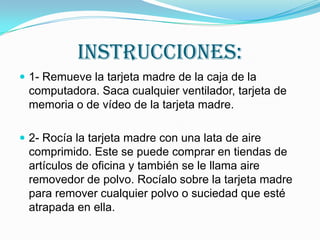 INSTRUCCIONES:
 1- Remueve la tarjeta madre de la caja de la

computadora. Saca cualquier ventilador, tarjeta de
memoria o de vídeo de la tarjeta madre.
 2- Rocía la tarjeta madre con una lata de aire

comprimido. Este se puede comprar en tiendas de
artículos de oficina y también se le llama aire
removedor de polvo. Rocíalo sobre la tarjeta madre
para remover cualquier polvo o suciedad que esté
atrapada en ella.

 