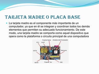 TARJETA MADRE O PLACA base
 La tarjeta madre es el componente más importante de un

computador, ya que en él se integran y coordinan todos los demás
elementos que permiten su adecuado funcionamiento. De este
modo, una tarjeta madre se comporta como aquel dispositivo que
opera como la plataforma o circuito principal de una computadora

 