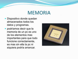 MEMORIA
 Dispositivo donde quedan

almacenados todos los
datos y programas.
 podríamos decir que la
memoria de un pc es uno
de los elementos mas
importantes para que todo
funcione correctamente,
es mas sin ella la pc ni
siquiera podría arrancar.

 