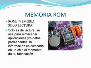 MEMORIA ROM
 ROM: (MEMORIA

SOLO LECTURA)
 Solo es de lectura, se
usa para almacenar
aplicaciones y/o datos
permanentes. la
información es colocada
en un chip al momento
de su fabricación

 