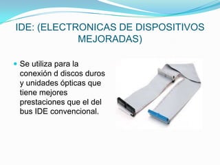 IDE: (ELECTRONICAS DE DISPOSITIVOS
MEJORADAS)
 Se utiliza para la

conexión d discos duros
y unidades ópticas que
tiene mejores
prestaciones que el del
bus IDE convencional.

 