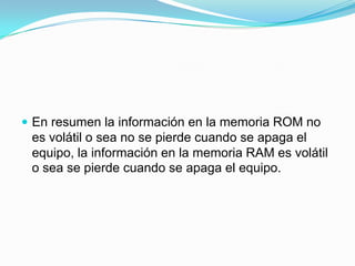  En resumen la información en la memoria ROM no

es volátil o sea no se pierde cuando se apaga el
equipo, la información en la memoria RAM es volátil
o sea se pierde cuando se apaga el equipo.

 