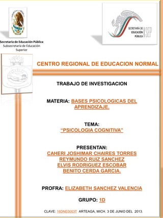 Secretaría de Educación Pública
Subsecretaría de Educación
Superior
CLAVE: 16DNE0003T ARTEAGA, MICH. 3 DE JUNIO DEL 2013.
TRABAJO DE INVESTIGACION
MATERIA: BASES PSICOLOGICAS DEL
APRENDIZAJE.
TEMA:
“PSICOLOGIA COGNITIVA”
PRESENTAN:
CAHERI JOSHIMAR CHAIRES TORRES
REYMUNDO RUIZ SANCHEZ
ELVIS RODRIGUEZ ESCOBAR
BENITO CERDA GARCIA.
PROFRA: ELIZABETH SANCHEZ VALENCIA
GRUPO: 1D
CENTRO REGIONAL DE EDUCACION NORMAL
 