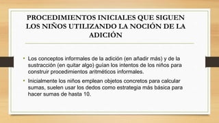 PROCEDIMIENTOS INICIALES QUE SIGUEN
LOS NIÑOS UTILIZANDO LA NOCIÓN DE LA
ADICIÓN
• Los conceptos informales de la adición (en añadir más) y de la
sustracción (en quitar algo) guían los intentos de los niños para
construir procedimientos aritméticos informales.
• Inicialmente los niños emplean objetos concretos para calcular
sumas, suelen usar los dedos como estrategia más básica para
hacer sumas de hasta 10.
 
