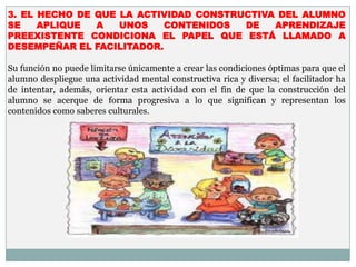 3. EL HECHO DE QUE LA ACTIVIDAD CONSTRUCTIVA DEL ALUMNO
SE    APLIQUE  A   UNOS    CONTENIDOS  DE   APRENDIZAJE
PREEXISTENTE CONDICIONA EL PAPEL QUE ESTÁ LLAMADO A
DESEMPEÑAR EL FACILITADOR.

Su función no puede limitarse únicamente a crear las condiciones óptimas para que el
alumno despliegue una actividad mental constructiva rica y diversa; el facilitador ha
de intentar, además, orientar esta actividad con el fin de que la construcción del
alumno se acerque de forma progresiva a lo que significan y representan los
contenidos como saberes culturales.
 