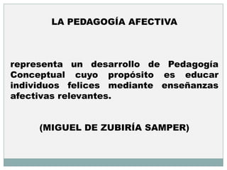 LA PEDAGOGÍA AFECTIVA



representa un desarrollo de Pedagogía
Conceptual cuyo propósito es educar
individuos felices mediante enseñanzas
afectivas relevantes.


     (MIGUEL DE ZUBIRÍA SAMPER)
 