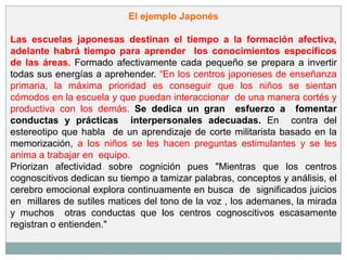 El ejemplo Japonés

Las escuelas japonesas destinan el tiempo a la formación afectiva,
adelante habrá tiempo para aprender los conocimientos específicos
de las áreas. Formado afectivamente cada pequeño se prepara a invertir
todas sus energías a aprehender. “En los centros japoneses de enseñanza
primaria, la máxima prioridad es conseguir que los niños se sientan
cómodos en la escuela y que puedan interaccionar de una manera cortés y
productiva con los demás. Se dedica un gran esfuerzo a fomentar
conductas y prácticas interpersonales adecuadas. En contra del
estereotipo que habla de un aprendizaje de corte militarista basado en la
memorización, a los niños se les hacen preguntas estimulantes y se les
anima a trabajar en equipo.
Priorizan afectividad sobre cognición pues "Mientras que los centros
cognoscitivos dedican su tiempo a tamizar palabras, conceptos y análisis, el
cerebro emocional explora continuamente en busca de significados juicios
en millares de sutiles matices del tono de la voz , los ademanes, la mirada
y muchos otras conductas que los centros cognoscitivos escasamente
registran o entienden."
 