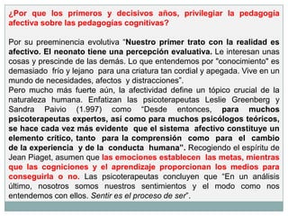 ¿Por que los primeros y decisivos años, privilegiar la pedagogía
afectiva sobre las pedagogías cognitivas?

Por su preeminencia evolutiva “Nuestro primer trato con la realidad es
afectivo. El neonato tiene una percepción evaluativa. Le interesan unas
cosas y prescinde de las demás. Lo que entendemos por "conocimiento" es
demasiado frío y lejano para una criatura tan cordial y apegada. Vive en un
mundo de necesidades, afectos y distracciones”.
Pero mucho más fuerte aún, la afectividad define un tópico crucial de la
naturaleza humana. Enfatizan las psicoterapeutas Leslie Greenberg y
Sandra Paivio (1.997) como “Desde entonces, para muchos
psicoterapeutas expertos, así como para muchos psicólogos teóricos,
se hace cada vez más evidente que el sistema afectivo constituye un
elemento crítico, tanto para la comprensión como para el cambio
de la experiencia y de la conducta humana”. Recogiendo el espíritu de
Jean Piaget, asumen que las emociones establecen las metas, mientras
que las cogniciones y el aprendizaje proporcionan los medios para
conseguirla o no. Las psicoterapeutas concluyen que “En un análisis
último, nosotros somos nuestros sentimientos y el modo como nos
entendemos con ellos. Sentir es el proceso de ser”.
 