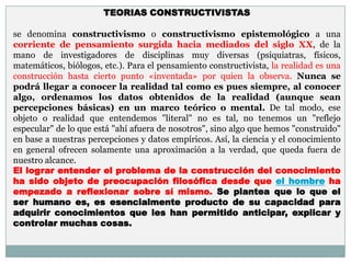 TEORIAS CONSTRUCTIVISTAS

se denomina constructivismo o constructivismo epistemológico a una
corriente de pensamiento surgida hacia mediados del siglo XX, de la
mano de investigadores de disciplinas muy diversas (psiquiatras, físicos,
matemáticos, biólogos, etc.). Para el pensamiento constructivista, la realidad es una
construcción hasta cierto punto «inventada» por quien la observa. Nunca se
podrá llegar a conocer la realidad tal como es pues siempre, al conocer
algo, ordenamos los datos obtenidos de la realidad (aunque sean
percepciones básicas) en un marco teórico o mental. De tal modo, ese
objeto o realidad que entendemos "literal" no es tal, no tenemos un "reflejo
especular" de lo que está "ahí afuera de nosotros", sino algo que hemos "construido"
en base a nuestras percepciones y datos empíricos. Así, la ciencia y el conocimiento
en general ofrecen solamente una aproximación a la verdad, que queda fuera de
nuestro alcance.
El lograr entender el problema de la construcción del conocimiento
ha sido objeto de preocupación filosófica desde que el hombre ha
empezado a reflexionar sobre sí mismo. Se plantea que lo que el
ser humano es, es esencialmente producto de su capacidad para
adquirir conocimientos que les han permitido anticipar, explicar y
controlar muchas cosas.
 