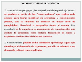 CONSTRUCTIVISMO PEDAGÓGICO


El constructivismo pedagógico plantea que el verdadero aprendizaje humano
se produce a partir de las "construcciones" que realiza cada
alumno para lograr modificar su estructura y conocimientos
previos, con la finalidad de alcanzar un mayor nivel de
complejidad, diversidad e integración frente al mundo. Este
aprendizaje es lo opuesto a la acumulación de conocimientos que
postula la educación como sistema transmisor de datos y
experiencias educativas aisladas del contexto.


El Constructivismo postula como verdadero aprendizaje aquel que
contribuye al desarrollo de la persona, por ello es colateral a un
desarrollo cultural contextualizado.
 