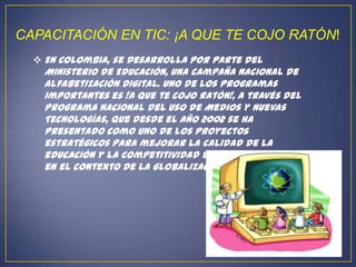 CAPACITACIÓN EN TIC: ¡A QUE TE COJO RATÓN!
   En Colombia, se desarrolla por parte del
    Ministerio de Educación, una campaña nacional de
    alfabetización digital. Uno de los programas
    importantes es !A que te cojo ratón!, a través del
    Programa Nacional del Uso de Medios y Nuevas
    Tecnologías, que desde el año 2002 se ha
    presentado como uno de los proyectos
    estratégicos para mejorar la calidad de la
    educación y la competitividad de los colombianos
    en el contexto de la globalización.
 