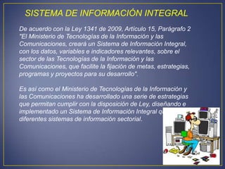 SISTEMA DE INFORMACIÓN INTEGRAL
De acuerdo con la Ley 1341 de 2009, Artículo 15, Parágrafo 2
"El Ministerio de Tecnologías de la Información y las
Comunicaciones, creará un Sistema de Información Integral,
con los datos, variables e indicadores relevantes, sobre el
sector de las Tecnologías de la Información y las
Comunicaciones, que facilite la fijación de metas, estrategias,
programas y proyectos para su desarrollo".

Es así como el Ministerio de Tecnologías de la Información y
las Comunicaciones ha desarrollado una serie de estrategias
que permitan cumplir con la disposición de Ley, diseñando e
implementado un Sistema de Información Integral que agrupe
diferentes sistemas de información sectorial.
 