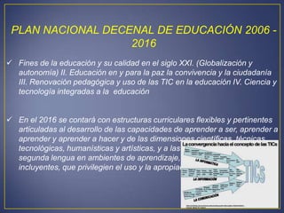 PLAN NACIONAL DECENAL DE EDUCACIÓN 2006 -
                   2016
 Fines de la educación y su calidad en el siglo XXI. (Globalización y
  autonomía) II. Educación en y para la paz la convivencia y la ciudadanía
  III. Renovación pedagógica y uso de las TIC en la educación IV. Ciencia y
  tecnología integradas a la educación


 En el 2016 se contará con estructuras curriculares flexibles y pertinentes
  articuladas al desarrollo de las capacidades de aprender a ser, aprender a
  aprender y aprender a hacer y de las dimensiones científicas, técnicas,
  tecnológicas, humanísticas y artísticas, y a las competencias en una
  segunda lengua en ambientes de aprendizaje, contextualizados e
  incluyentes, que privilegien el uso y la apropiación de las TIC.
 