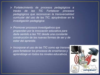  Fortalecimiento de procesos pedagógicos a
  través de las TIC Fortalecer procesos
  pedagógicos que reconozcan la transversalidad
  curricular del uso de las TIC, apoyándose en la
  investigación pedagógica

 Promover procesos investigativos que
  propendan por la innovación educativa para
  darle sentido a las TIC desde una constante
  construcción de las nuevas formas de ser y de
  estar del aprendiz.

 Incorporar el uso de las TIC como eje transversal
  para fortalecer los procesos de enseñanza y
  aprendizaje en todos los niveles educativos.
 