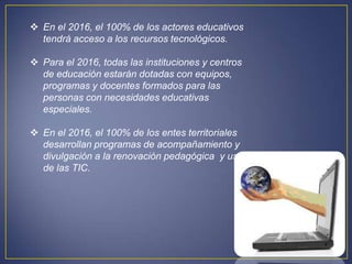  En el 2016, el 100% de los actores educativos
  tendrá acceso a los recursos tecnológicos.

 Para el 2016, todas las instituciones y centros
  de educación estarán dotadas con equipos,
  programas y docentes formados para las
  personas con necesidades educativas
  especiales.

 En el 2016, el 100% de los entes territoriales
  desarrollan programas de acompañamiento y
  divulgación a la renovación pedagógica y uso
  de las TIC.
 