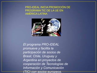 PRO-IDEAL INICIA PROMOCIÓN DE
 PROGRAMA TIC DE LA UE EN
 AMÉRICA LATINA




El programa PRO-IDEAL
promueve y facilita la
participación de socios de
Brasil, Chile, Uruguay y
Argentina en proyectos de
cooperación de Tecnologías de
Información y Comunicación
(TIC) con socios europeos.
 