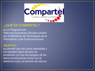 ¿QUÉ ES COMPARTEL?
es un Programa de
Telecomunicaciones Sociales creado
por el Ministerio de Tecnologías de la
Información y las Comunicaciones.

OBJETIVO
es permitir que las zonas apartadas y
los estratos bajos del país se
beneficien con las tecnologías de las
telecomunicaciones como son la
telefonía rural y el servicio de internet.
 