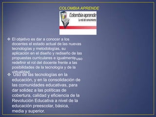 COLOMBIA APRENDE




 El objetivo es dar a conocer a los
  docentes el estado actual de las nuevas
  tecnologías y metodologías, su
  aplicación en el diseño y rediseño de las
  propuestas curriculares e igualmente uso
                                         .
  redefinir el rol del docente frente a las
  posibilidades de la tecnología y de la
  virtualidad.
 Uso de las tecnologías en la
 educación, y en la consolidación de
 las comunidades educativas, para
 dar solidez a las políticas de
 cobertura, calidad y eficiencia de la
 Revolución Educativa a nivel de la
 educación preescolar, básica,
 media y superior.
 