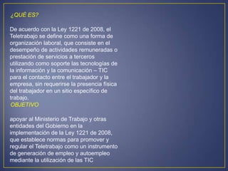 ¿QUÉ ES?

De acuerdo con la Ley 1221 de 2008, el
Teletrabajo se define como una forma de
organización laboral, que consiste en el
desempeño de actividades remuneradas o
prestación de servicios a terceros
utilizando como soporte las tecnologías de
la información y la comunicación – TIC
para el contacto entre el trabajador y la
empresa, sin requerirse la presencia física
del trabajador en un sitio específico de
trabajo.
OBJETIVO

apoyar al Ministerio de Trabajo y otras
entidades del Gobierno en la
implementación de la Ley 1221 de 2008,
que establece normas para promover y
regular el Teletrabajo como un instrumento
de generación de empleo y autoempleo
mediante la utilización de las TIC
 