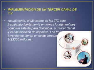 • IMPLEMENTACION DE UN TERCER CANAL DE
  T.V

• Actualmente, el Ministerio de las TIC está
  trabajando fuertemente en temas fundamentales
  como un satélite para Colombia, el Tercer Canal
  y la adjudicación de espectro. Las tres
  inversiones tienen un costo cercano a los
  US$300 millones
 