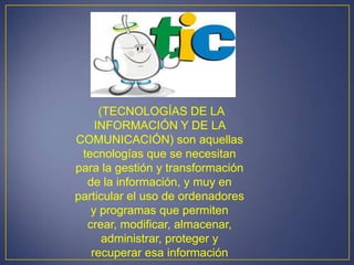 (TECNOLOGÍAS DE LA
    INFORMACIÓN Y DE LA
COMUNICACIÓN) son aquellas
 tecnologías que se necesitan
para la gestión y transformación
  de la información, y muy en
particular el uso de ordenadores
   y programas que permiten
  crear, modificar, almacenar,
      administrar, proteger y
   recuperar esa información
 