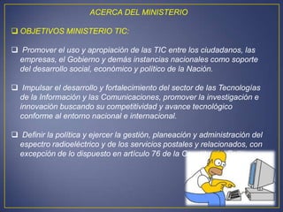 ACERCA DEL MINISTERIO

 OBJETIVOS MINISTERIO TIC:

 Promover el uso y apropiación de las TIC entre los ciudadanos, las
 empresas, el Gobierno y demás instancias nacionales como soporte
 del desarrollo social, económico y político de la Nación.

 Impulsar el desarrollo y fortalecimiento del sector de las Tecnologías
 de la Información y las Comunicaciones, promover la investigación e
 innovación buscando su competitividad y avance tecnológico
 conforme al entorno nacional e internacional.

 Definir la política y ejercer la gestión, planeación y administración del
 espectro radioeléctrico y de los servicios postales y relacionados, con
 excepción de lo dispuesto en artículo 76 de la Constitución Política.
 