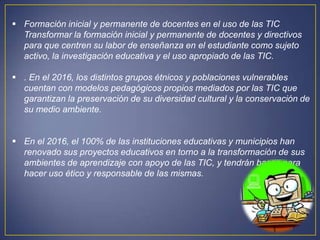  Formación inicial y permanente de docentes en el uso de las TIC
  Transformar la formación inicial y permanente de docentes y directivos
  para que centren su labor de enseñanza en el estudiante como sujeto
  activo, la investigación educativa y el uso apropiado de las TIC.

 . En el 2016, los distintos grupos étnicos y poblaciones vulnerables
  cuentan con modelos pedagógicos propios mediados por las TIC que
  garantizan la preservación de su diversidad cultural y la conservación de
  su medio ambiente.


 En el 2016, el 100% de las instituciones educativas y municipios han
  renovado sus proyectos educativos en torno a la transformación de sus
  ambientes de aprendizaje con apoyo de las TIC, y tendrán bases para
  hacer uso ético y responsable de las mismas.
 