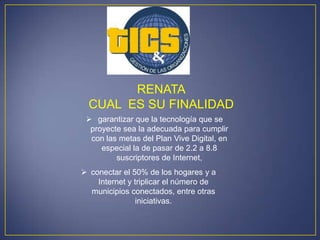 RENATA
  CUAL ES SU FINALIDAD
  garantizar que la tecnología que se
  proyecte sea la adecuada para cumplir
  con las metas del Plan Vive Digital, en
     especial la de pasar de 2.2 a 8.8
         suscriptores de Internet,
 conectar el 50% de los hogares y a
    Internet y triplicar el número de
  municipios conectados, entre otras
                iniciativas.
 