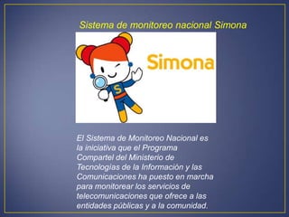Sistema de monitoreo nacional Simona




El Sistema de Monitoreo Nacional es
la iniciativa que el Programa
Compartel del Ministerio de
Tecnologías de la Información y las
Comunicaciones ha puesto en marcha
para monitorear los servicios de
telecomunicaciones que ofrece a las
entidades públicas y a la comunidad.
 