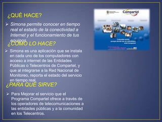 ¿QUÉ HACE?
 Simona permite conocer en tiempo
  real el estado de la conectividad a
  Internet y el funcionamiento de tus
  equipos
 ¿CÓMO LO HACE?
 Simona es una aplicación que se instala
  en cada uno de los computadores con
  acceso a internet de las Entidades
  Públicas o Telecentros de Compartel, y
  que al integrarse a la Red Nacional de
  Monitoreo, reporta el estado del servicio
  en tiempo real.
¿PARA QUÉ SIRVE?
 Para Mejorar el servicio que el
  Programa Compartel ofrece a través de
  los operadores de telecomunicaciones a
  las entidades públicas y a la comunidad
  en los Telecentros.
 