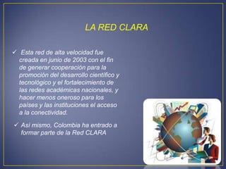 LA RED CLARA

 Esta red de alta velocidad fue
  creada en junio de 2003 con el fin
  de generar cooperación para la
  promoción del desarrollo científico y
  tecnológico y el fortalecimiento de
  las redes académicas nacionales, y
  hacer menos oneroso para los
  países y las instituciones el acceso
  a la conectividad.

 Así mismo, Colombia ha entrado a
  formar parte de la Red CLARA
 