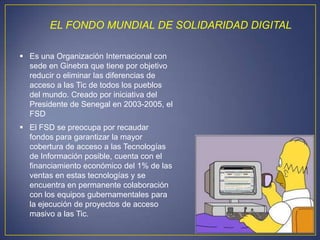 EL FONDO MUNDIAL DE SOLIDARIDAD DIGITAL

 Es una Organización Internacional con
  sede en Ginebra que tiene por objetivo
  reducir o eliminar las diferencias de
  acceso a las Tic de todos los pueblos
  del mundo. Creado por iniciativa del
  Presidente de Senegal en 2003-2005, el
  FSD
 El FSD se preocupa por recaudar
  fondos para garantizar la mayor
  cobertura de acceso a las Tecnologías
  de Información posible, cuenta con el
  financiamiento económico del 1% de las
  ventas en estas tecnologías y se
  encuentra en permanente colaboración
  con los equipos gubernamentales para
  la ejecución de proyectos de acceso
  masivo a las Tic.
 