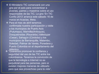  El Ministerio TIC comenzará con una
   gira por el país para concientizar a
   jóvenes, padres y maestros sobre el uso
   responsable de las TIC. La gira „En TIC
   Confío 2013‟ arranca este sábado 16 de
   marzo en Acacias, Meta.
 Para el mes de abril tenemos
   confirmada nuestra participación y visita
   a los municipios de Puerto Asís
   (Putumayo), Marinilla(Antioquia),
   Dosquebradas (Risaralda),Valledupar
   (Cesar), Sahagún (Córdoba) y los
   municipios de Barranquilla, Malambo,
   Soledad, Palmar de Varela, Ponedera y
   Puerto Colombia en el departamento del
   Atlántico.
 “Queremos promover la confianza y
  seguridad del uso de las TIC entre los
  colombianos. Tenemos la convicción de
  que la tecnología e Internet no es
  perjudicial para las personas, pero si
  existen mejores maneras de utilizarlo
  para que sea provechoso para la vida”,
 