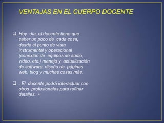 VENTAJAS EN EL CUERPO DOCENTE


 Hoy día, el docente tiene que
  saber un poco de cada cosa,
  desde el punto de vista
  instrumental y operacional
  (conexión de equipos de audio,
  video, etc.) manejo y actualización
  de software, diseño de páginas
  web, blog y muchas cosas más.

 . El docente podrá interactuar con
  otros profesionales para refinar
  detalles. •
 