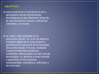 OBJETIVOS

 busca promover e incentivar el uso y
  apropiación de las herramientas
  tecnológicas en las diferentes áreas de
  la vida económica, social y cultural de
  Colombia y el mundo



 su labor está orientada en la
  promoción de las TIC, a fin de lograr la
  inclusión digital de la comunidad en
  general en la nueva era de la Sociedad
  de la Información. Por eso, mediante
  nuestro Portal Web exhibimos
  contenidos relacionados con las nuevas
  tecnologías, su alcance a nivel mundial
  y aplicación en los sectores
  empresariales, educativos, culturales y
  de innovació
 