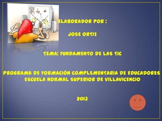 ELABORADOR POR :

                    JOSE ORTIZ


            TEMA: FUNDAMENTO DE LAS TIC


PROGRAMA DE FORMACIÓN COMPLEMENTARIA DE EDUCADORES
      ESCUELA NORMAL SUPERIOR DE VILLAVICENCIO


                       2013
 