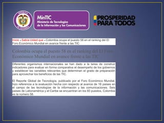 Inicio Sabía Usted que Colombia ocupa el puesto 58 en el ranking del El
Foro Económico Mundial en avance frente a las TIC

Colombia ocupa el puesto 58 en el ranking del El Foro
Económico Mundial en avance frente a las TIC
Diferentes organismos internacionales se han dado a la tarea de construir
indicadores para evaluar en forma comparativa el desempeño de los gobiernos
y establecer las variables relevantes que determinan el grado de preparación
para aprovechar los beneficios de las TIC.

El Reporte Global de Tecnología, publicado por el Foro Económico Mundial,
hizo referencia a la evaluación hecha con respecto al avance de 18 paises en
el campo de las tecnologías de la información y las comunicaciones. Seis
paises de Lationamérica y el Caribe se encuentran en los 60 puestos, Colombia
es la número 58.
 