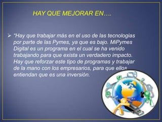 HAY QUE MEJORAR EN….


 “Hay que trabajar más en el uso de las tecnologias
  por parte de las Pymes, ya que es bajo. MiPymes
  Digital es un programa en el cual se ha venido
  trabajando para que exista un verdadero impacto.
  Hay que reforzar este tipo de programas y trabajar
  de la mano con los empresarios, para que ellos
  entiendan que es una inversión.
 