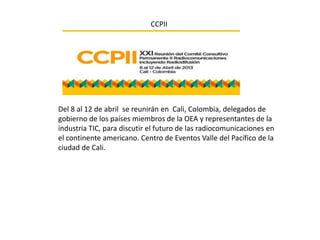 CCPII




Del 8 al 12 de abril se reunirán en Cali, Colombia, delegados de
gobierno de los países miembros de la OEA y representantes de la
industria TIC, para discutir el futuro de las radiocomunicaciones en
el continente americano. Centro de Eventos Valle del Pacífico de la
ciudad de Cali.
 