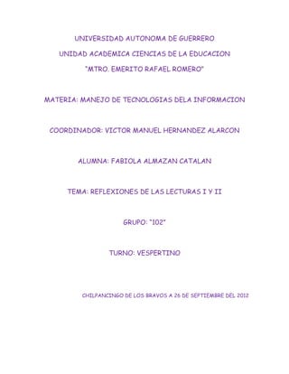 UNIVERSIDAD AUTONOMA DE GUERRERO

   UNIDAD ACADEMICA CIENCIAS DE LA EDUCACION

         “MTRO. EMERITO RAFAEL ROMERO”



MATERIA: MANEJO DE TECNOLOGIAS DELA INFORMACION



 COORDINADOR: VICTOR MANUEL HERNANDEZ ALARCON



       ALUMNA: FABIOLA ALMAZAN CATALAN



     TEMA: REFLEXIONES DE LAS LECTURAS I Y II



                     GRUPO: “102”



                TURNO: VESPERTINO




        CHILPANCINGO DE LOS BRAVOS A 26 DE SEPTIEMBRE DEL 2012
 