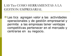 LAS Tics COMO HERRAMIENTAS A LA
GESTION EMPRESARIAL
 Las tics agregan valor a las actividades
operacionales y de gestión empresarial y
permite a las empresas tener ventajas
competitivas pertenecer en el mercado y
centrarse en su negocio.
 