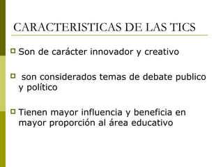 CARACTERISTICAS DE LAS TICS
 Son de carácter innovador y creativo
 son considerados temas de debate publico
y político
 Tienen mayor influencia y beneficia en
mayor proporción al área educativo
 