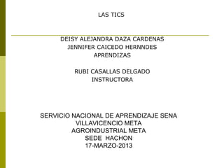 LAS TICS
DEISY ALEJANDRA DAZA CARDENAS
JENNIFER CAICEDO HERNNDES
APRENDIZAS
RUBI CASALLAS DELGADO
INSTRUCTORA
SERVICIO NACIONAL DE APRENDIZAJE SENA
VILLAVICENCIO META
AGROINDUSTRIAL META
SEDE HACHON
17-MARZO-2013
 