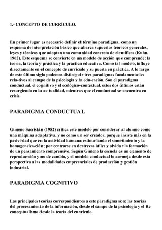 1.- CONCEPTO DE CURRÍCULO.
En primer lugar es necesario definir el término paradigma, como un
esquema de interpretación básico que abarca supuestos teóricos generales,
leyes y técnicas que adoptan una comunidad concreta de científicos (Kuhn,
1962). Este esquema se convierte en un modelo de acción que comprende: la
teoría, la teoría y práctica y la práctica educativa. Como tal modelo, influye
directamente en el concepto de currículo y su puesta en práctica. A lo largo
de este último siglo podemos distin-guir tres paradigmas fundamenta-les
rela-tivos al campo de la psicología y la edu-cación. Son el paradigma
conductual, el cognitivo y el ecológico-contextual. estos dos últimos están
resurgiendo en la ac-tualidad, mientras que el conductual se encuentra en
crisis.
PARADIGMA CONDUCTUAL
Gimeno Sacristán (1982) critica este modelo por considerar al alumno como
una máquina adaptativa, y no como un ser creador, porque insiste más en la
pasivi-dad que en la actividad humana estimu-lando el sometimiento y la
homogeneiza-ción; por centrarse en destrezas útiles y olvidar la formación
de un pensamiento comprensivo. Según Gimeno la escuela es un elemento de
reproduc-ción y no de cambio, y el modelo conductual lo asemeja desde esta
perspectiva a las modalidades empresariales de producción y gestión
industrial.
PARADIGMA COGNITIVO
Las principales teorías correspondientes a este paradigma son: las teorías
del procesamiento de la información, desde el campo de la psicología y el Re
conceptualismo desde la teoría del currículo.
 