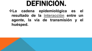 DEFINICIÓN.
La cadena epidemiológica es el
resultado de la interacción entre un
agente, la vía de transmisión y el
huésped.
 