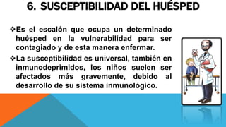 6. SUSCEPTIBILIDAD DEL HUÉSPED
Es el escalón que ocupa un determinado
huésped en la vulnerabilidad para ser
contagiado y de esta manera enfermar.
La susceptibilidad es universal, también en
inmunodeprimidos, los niños suelen ser
afectados más gravemente, debido al
desarrollo de su sistema inmunológico.
 