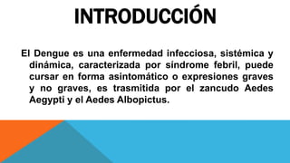 INTRODUCCIÓN
El Dengue es una enfermedad infecciosa, sistémica y
dinámica, caracterizada por síndrome febril, puede
cursar en forma asintomático o expresiones graves
y no graves, es trasmitida por el zancudo Aedes
Aegypti y el Aedes Albopictus.
 